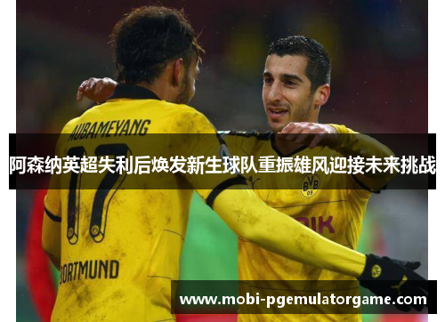 阿森纳英超失利后焕发新生球队重振雄风迎接未来挑战 阿森纳英超失利后焕发新生球队重振雄风迎接未来挑战