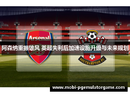 阿森纳重振雄风 英超失利后加速设施升级与未来规划 阿森纳重振雄风 英超失利后加速设施升级与未来规划