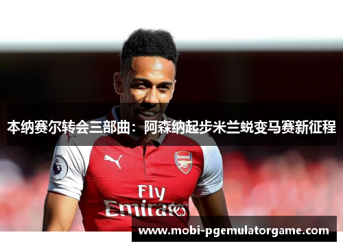 本纳赛尔转会三部曲：阿森纳起步米兰蜕变马赛新征程
