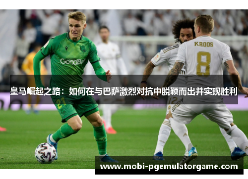 皇马崛起之路：如何在与巴萨激烈对抗中脱颖而出并实现胜利